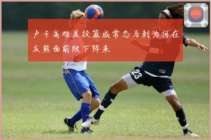 卢卡高难度投篮成常态马刺为何在灰熊面前败下阵来