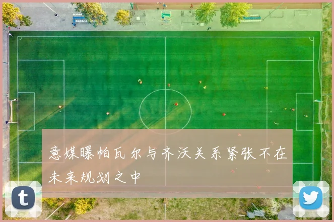 意媒曝帕瓦尔与齐沃关系紧张不在未来规划之中
