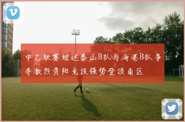 中乙联赛综述泰山B队与海港B队争夺激烈贵阳竞技强势登顶南区