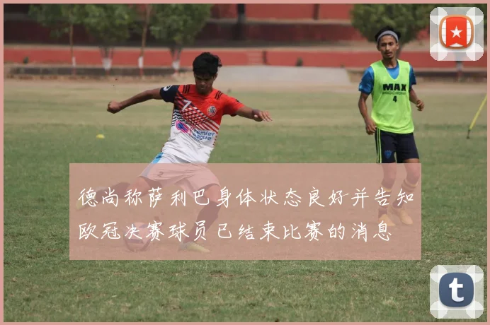 德尚称萨利巴身体状态良好并告知欧冠决赛球员已结束比赛的消息