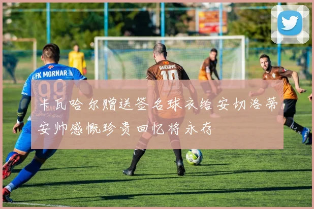 卡瓦哈尔赠送签名球衣给安切洛蒂安帅感慨珍贵回忆将永存