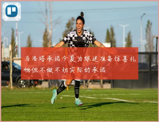马洛塔承诺今夏为球迷准备惊喜礼物但不做不切实际的承诺