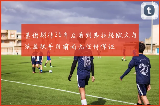 基德期待26年后看到弗拉格欧文与浓眉联手目前尚无任何保证