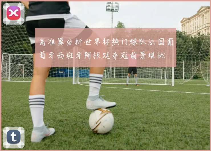 高准翼分析世界杯热门球队法国葡萄牙西班牙阿根廷夺冠前景堪忧