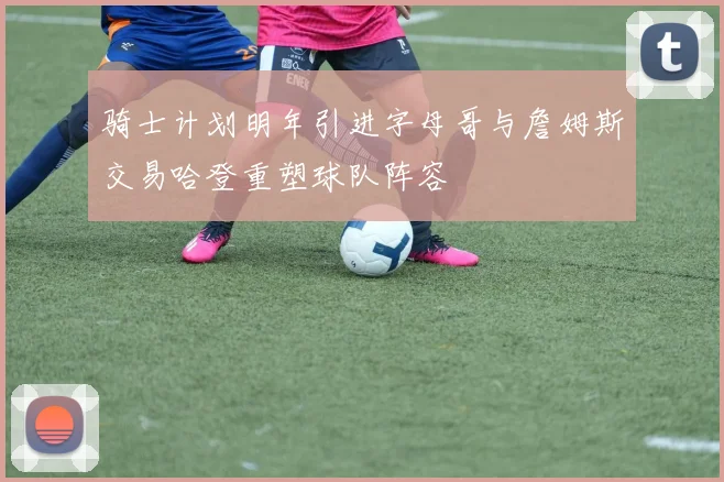 骑士计划明年引进字母哥与詹姆斯交易哈登重塑球队阵容