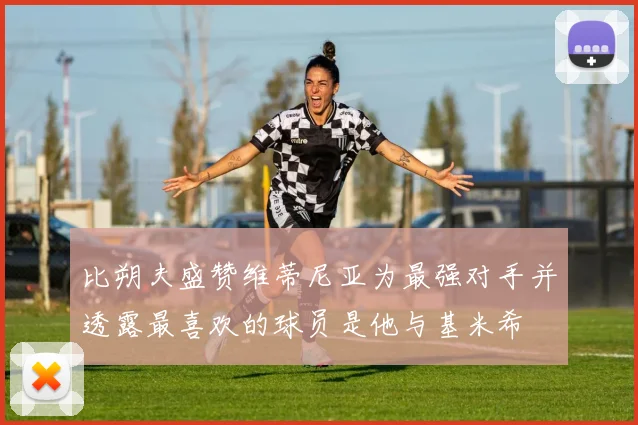 比朔夫盛赞维蒂尼亚为最强对手并透露最喜欢的球员是他与基米希