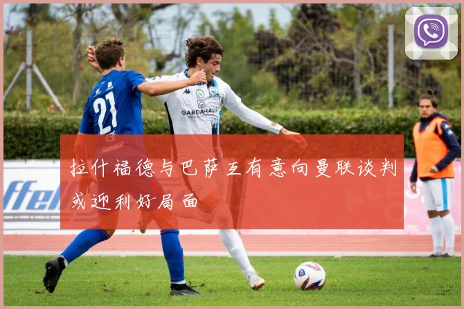 拉什福德与巴萨互有意向曼联谈判或迎利好局面