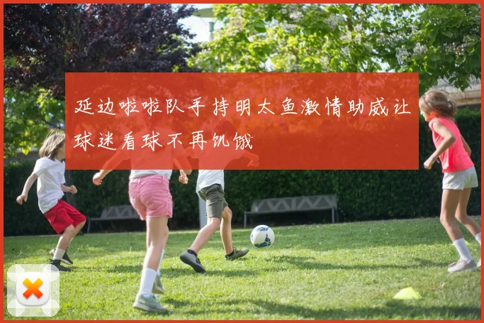 延边啦啦队手持明太鱼激情助威让球迷看球不再饥饿