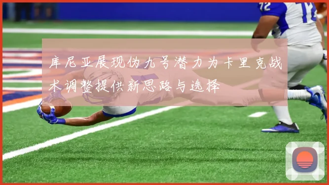 库尼亚展现伪九号潜力为卡里克战术调整提供新思路与选择