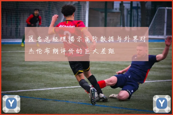 匿名总经理揭示高阶数据与外界对杰伦布朗评价的巨大差距