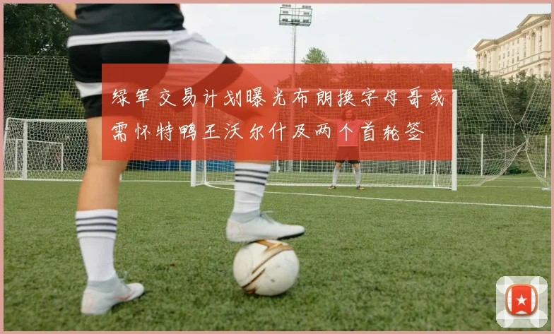 绿军交易计划曝光布朗换字母哥或需怀特鸭王沃尔什及两个首轮签