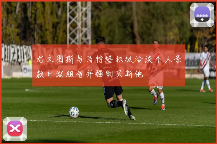 尤文图斯与马特塔积极洽谈个人条款计划租借并强制买断他