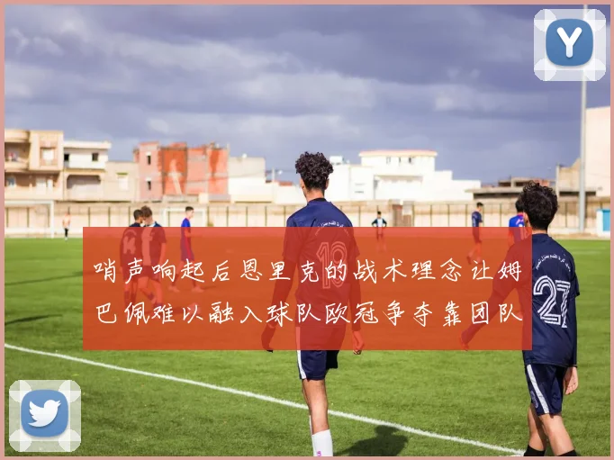 哨声响起后恩里克的战术理念让姆巴佩难以融入球队欧冠争夺靠团队配合与跑动