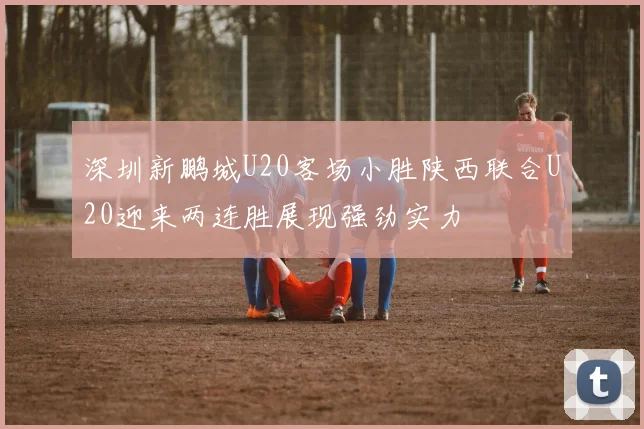 深圳新鹏城U20客场小胜陕西联合U20迎来两连胜展现强劲实力