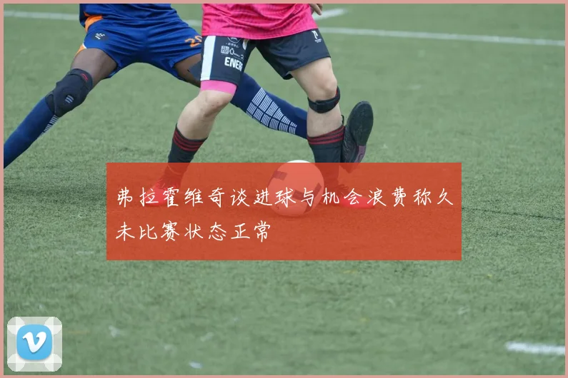 弗拉霍维奇谈进球与机会浪费称久未比赛状态正常