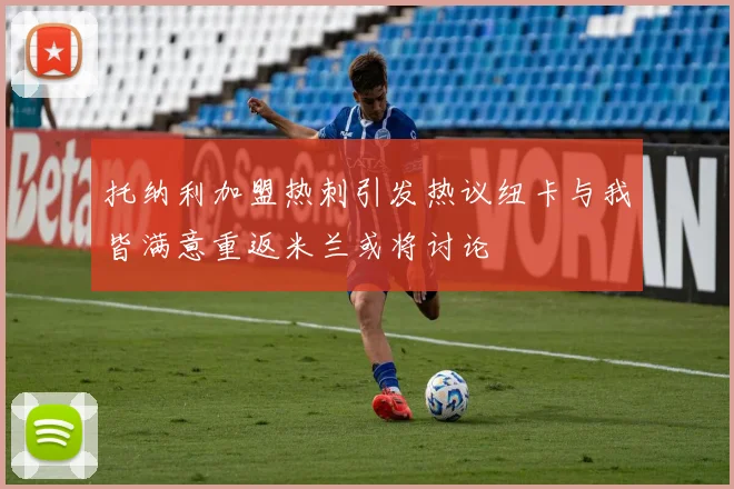托纳利加盟热刺引发热议纽卡与我皆满意重返米兰或将讨论