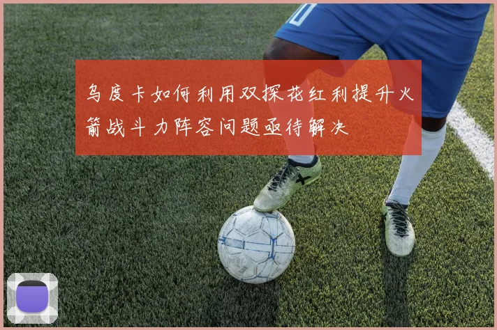乌度卡如何利用双探花红利提升火箭战斗力阵容问题亟待解决