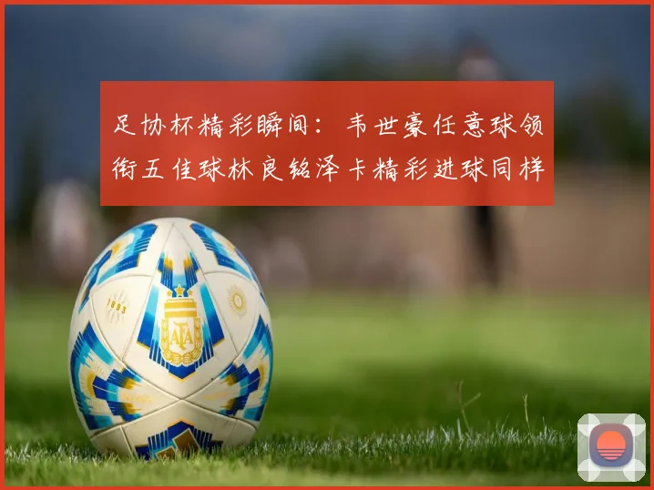 足协杯精彩瞬间：韦世豪任意球领衔五佳球林良铭泽卡精彩进球同样耀眼