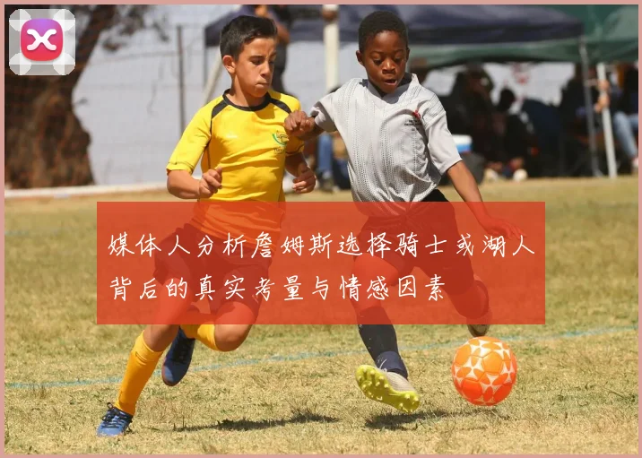 媒体人分析詹姆斯选择骑士或湖人背后的真实考量与情感因素
