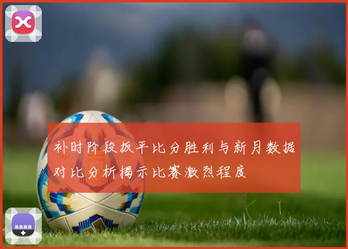 补时阶段扳平比分胜利与新月数据对比分析揭示比赛激烈程度